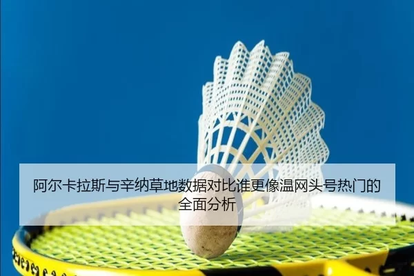 阿尔卡拉斯与辛纳草地数据对比谁更像温网头号热门的全面分析