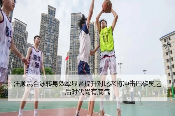 汪顺混合泳转身效率显著提升对比老将冲击巴黎奥运后时代尚有底气