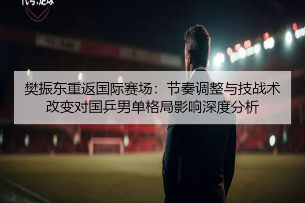 樊振东重返国际赛场：节奏调整与技战术改变对国乒男单格局影响深度分析